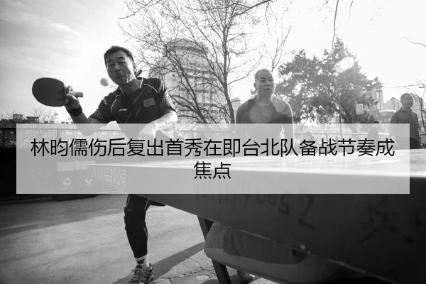 林昀儒伤后复出首秀在即台北队备战节奏成焦点