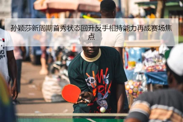 孙颖莎新周期首秀状态回升反手相持能力再成赛场焦点