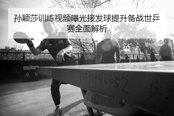 孙颖莎训练视频曝光接发球提升备战世乒赛全面解析
